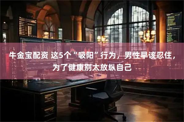 牛金宝配资 这5个“吸阳”行为，男性早该忍住，为了健康别太放纵自己