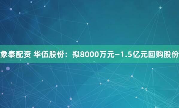 象泰配资 华伍股份：拟8000万元—1.5亿元回购股份