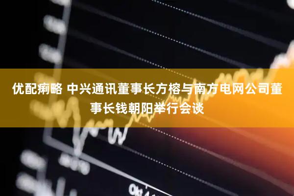 优配痢略 中兴通讯董事长方榕与南方电网公司董事长钱朝阳举行会谈
