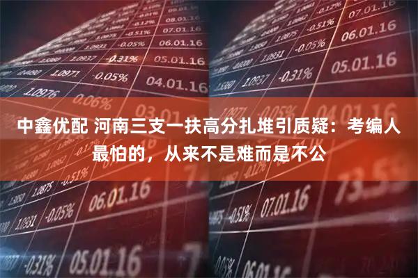中鑫优配 河南三支一扶高分扎堆引质疑：考编人最怕的，从来不是难而是不公