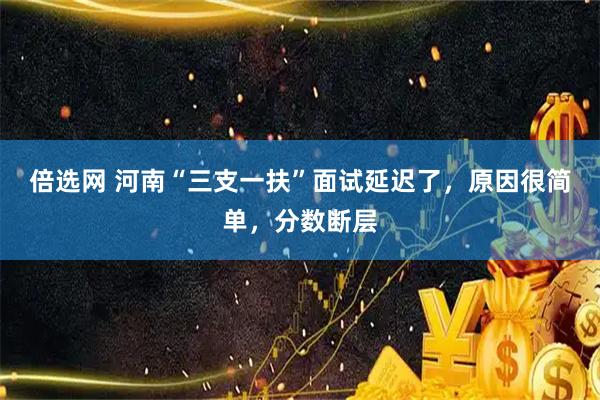 倍选网 河南“三支一扶”面试延迟了，原因很简单，分数断层