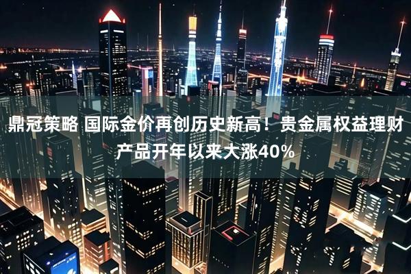 鼎冠策略 国际金价再创历史新高！贵金属权益理财产品开年以来大涨40%