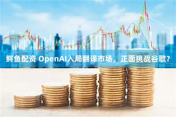 鳄鱼配资 OpenAI入局翻译市场，正面挑战谷歌？