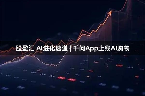 股盈汇 AI进化速递 | 千问App上线AI购物