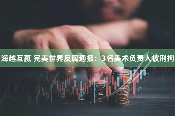 海越互赢 完美世界反腐通报：3名美术负责人被刑拘