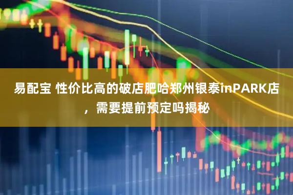 易配宝 性价比高的破店肥哈郑州银泰inPARK店，需要提前预定吗揭秘
