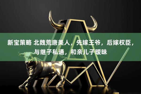新宝策略 北魏荒唐美人，先嫁王爷，后嫁权臣，与继子私通，和亲儿子暧昧
