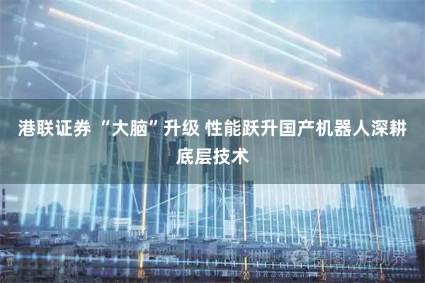 港联证券 “大脑”升级 性能跃升国产机器人深耕底层技术