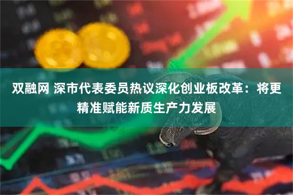 双融网 深市代表委员热议深化创业板改革：将更精准赋能新质生产力发展