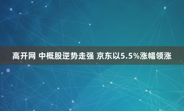 高开网 中概股逆势走强 京东以5.5%涨幅领涨