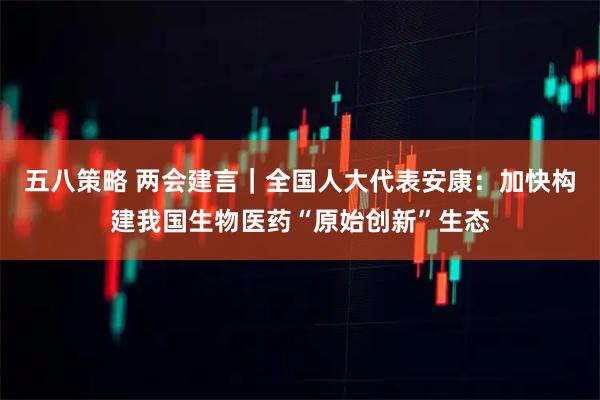五八策略 两会建言｜全国人大代表安康：加快构建我国生物医药“原始创新”生态