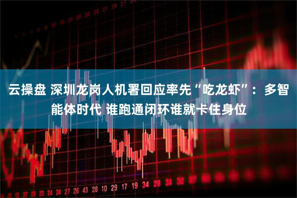 云操盘 深圳龙岗人机署回应率先“吃龙虾”：多智能体时代 谁跑通闭环谁就卡住身位