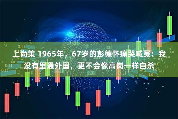 上尚策 1965年，67岁的彭德怀痛哭喊冤：我没有里通外国，更不会像高岗一样自杀