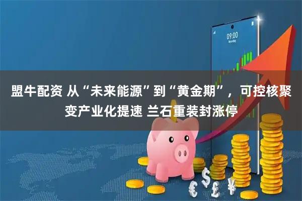 盟牛配资 从“未来能源”到“黄金期”，可控核聚变产业化提速 兰石重装封涨停