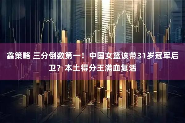 鑫策略 三分倒数第一！中国女篮该带31岁冠军后卫？本土得分王满血复活