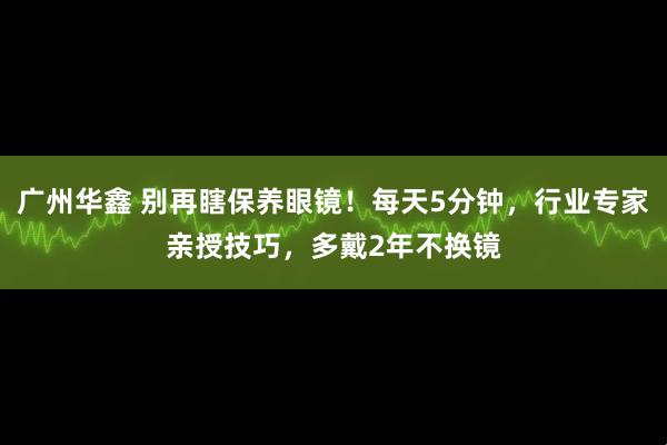 广州华鑫 别再瞎保养眼镜！每天5分钟，行业专家亲授技巧，多戴2年不换镜
