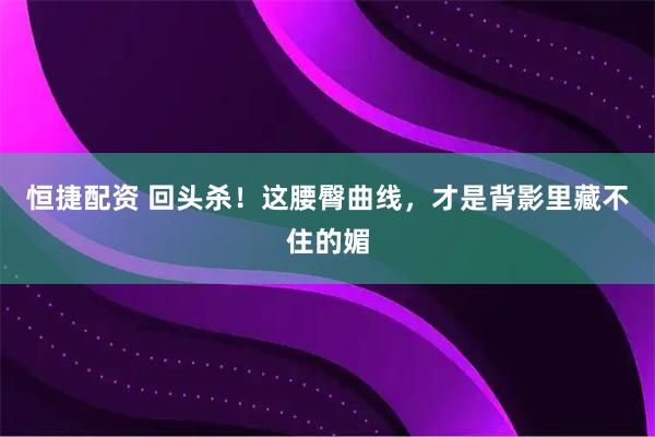 恒捷配资 回头杀！这腰臀曲线，才是背影里藏不住的媚