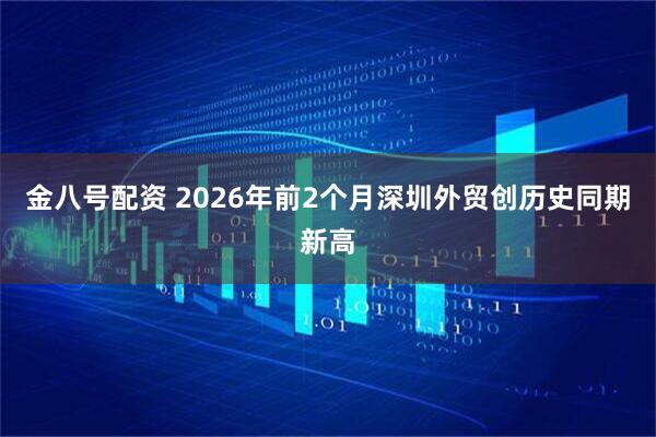 金八号配资 2026年前2个月深圳外贸创历史同期新高