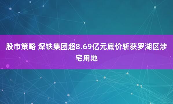 股市策略 深铁集团超8.69亿元底价斩获罗湖区涉宅用地