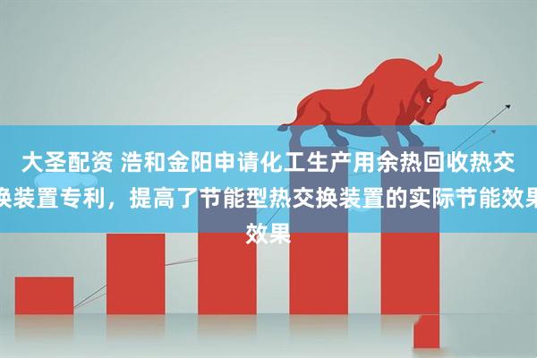 大圣配资 浩和金阳申请化工生产用余热回收热交换装置专利，提高了节能型热交换装置的实际节能效果