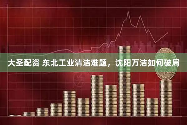 大圣配资 东北工业清洁难题，沈阳万洁如何破局
