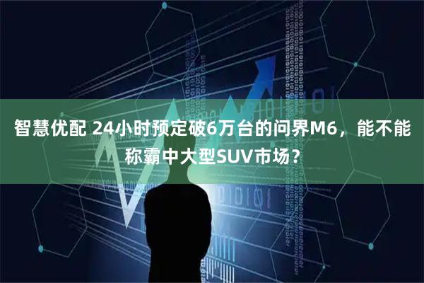 智慧优配 24小时预定破6万台的问界M6，能不能称霸中大型SUV市场？